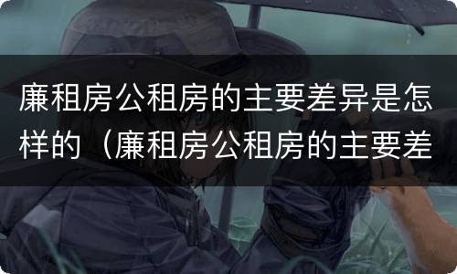 廉租房公租房的主要差异是怎样的（廉租房公租房的主要差异是怎样的呢）