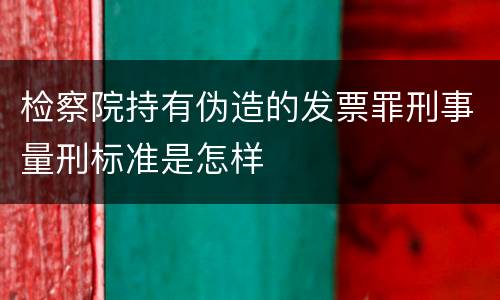 检察院持有伪造的发票罪刑事量刑标准是怎样