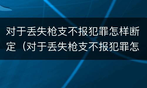 对于丢失枪支不报犯罪怎样断定（对于丢失枪支不报犯罪怎样断定案件）