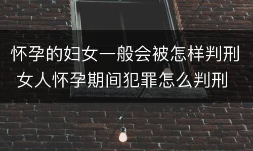 怀孕的妇女一般会被怎样判刑 女人怀孕期间犯罪怎么判刑