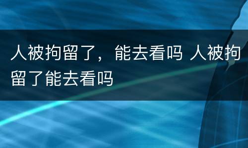 人被拘留了，能去看吗 人被拘留了能去看吗