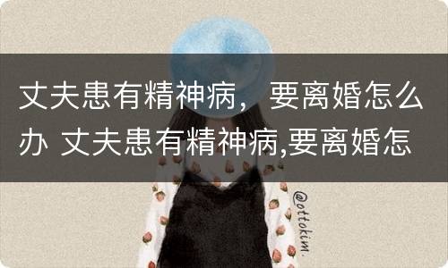 丈夫患有精神病,要离婚怎么办 丈夫患有精神病,要离婚怎么办呢
