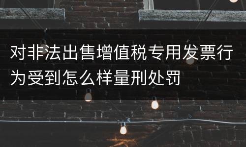 对非法出售增值税专用发票行为受到怎么样量刑处罚