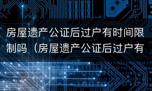 房屋遗产公证后过户有时间限制吗（房屋遗产公证后过户有时间限制吗多久）