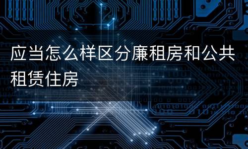 应当怎么样区分廉租房和公共租赁住房