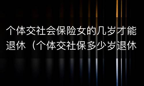 个体交社会保险女的几岁才能退休（个体交社保多少岁退休）