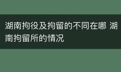 湖南拘役及拘留的不同在哪 湖南拘留所的情况