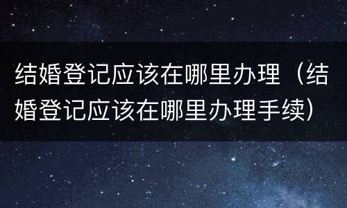 结婚登记应该在哪里办理（结婚登记应该在哪里办理手续）
