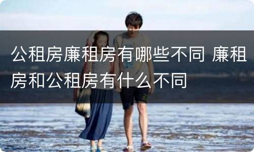 公租房廉租房有哪些不同 廉租房和公租房有什么不同