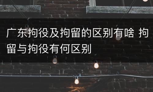 广东拘役及拘留的区别有啥 拘留与拘役有何区别
