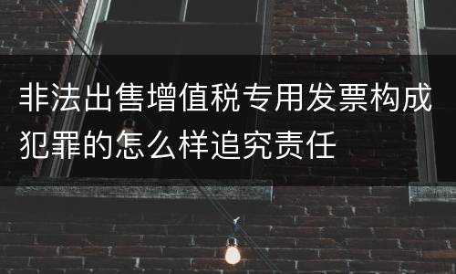 非法出售增值税专用发票构成犯罪的怎么样追究责任