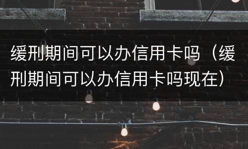 缓刑期间可以办信用卡吗（缓刑期间可以办信用卡吗现在）