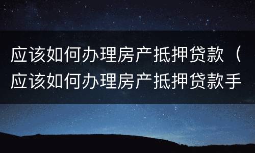 应该如何办理房产抵押贷款（应该如何办理房产抵押贷款手续）