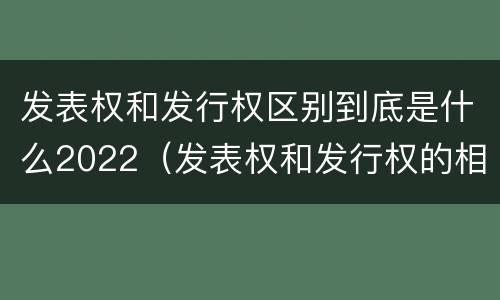 发表权和发行权区别到底是什么2022（发表权和发行权的相同点）