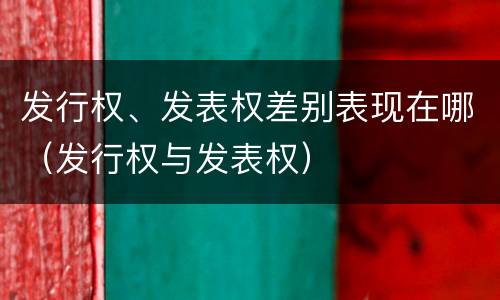 发行权、发表权差别表现在哪（发行权与发表权）