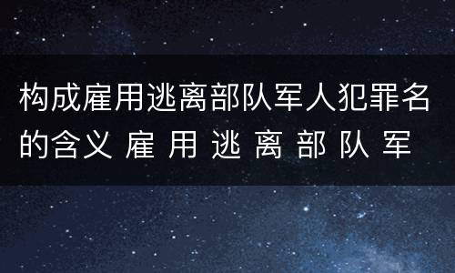 构成雇用逃离部队军人犯罪名的含义 雇 用 逃 离 部 队 军 人 罪