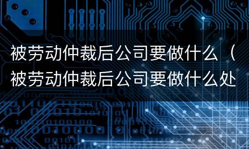 被劳动仲裁后公司要做什么（被劳动仲裁后公司要做什么处理）