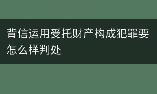 背信运用受托财产构成犯罪要怎么样判处