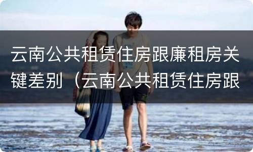 云南公共租赁住房跟廉租房关键差别（云南公共租赁住房跟廉租房关键差别大吗）