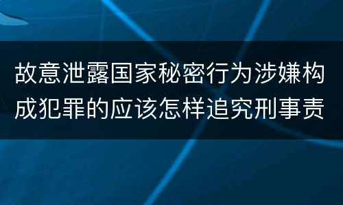 故意泄露国家秘密行为涉嫌构成犯罪的应该怎样追究刑事责任