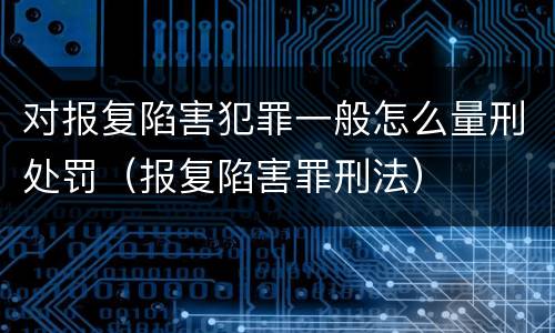对报复陷害犯罪一般怎么量刑处罚（报复陷害罪刑法）