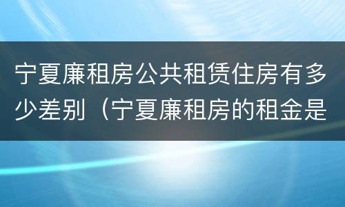 宁夏廉租房公共租赁住房有多少差别（宁夏廉租房的租金是多少钱）