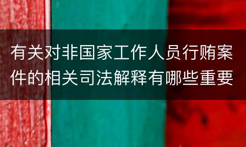 有关对非国家工作人员行贿案件的相关司法解释有哪些重要规定