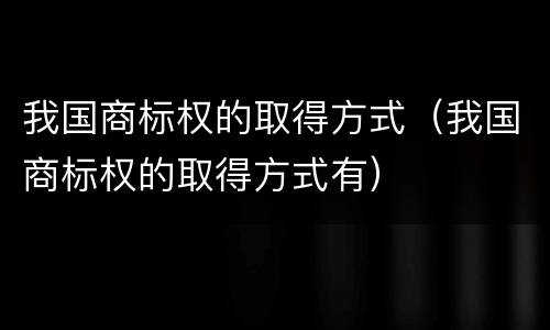 我国商标权的取得方式（我国商标权的取得方式有）