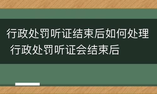 行政处罚听证结束后如何处理 行政处罚听证会结束后