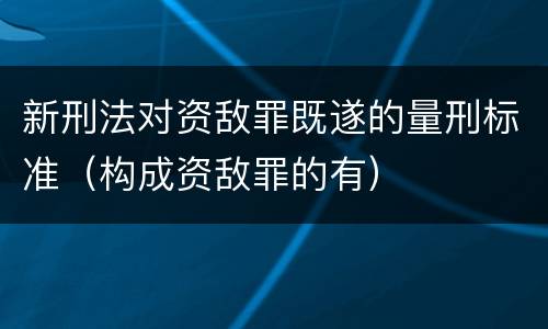新刑法对资敌罪既遂的量刑标准（构成资敌罪的有）
