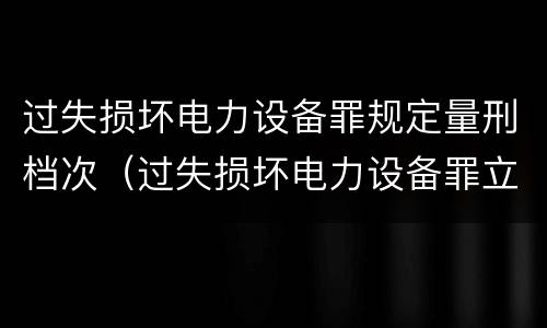 过失损坏电力设备罪规定量刑档次（过失损坏电力设备罪立案标准）