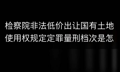 检察院非法低价出让国有土地使用权规定定罪量刑档次是怎样