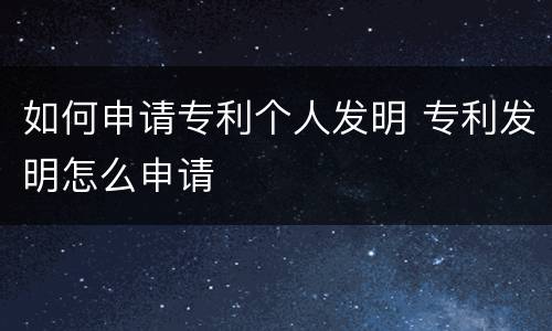 如何申请专利个人发明 专利发明怎么申请