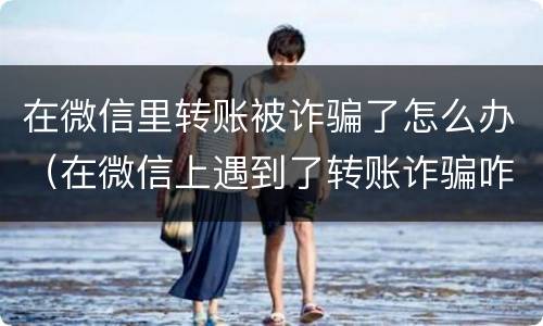 在微信里转账被诈骗了怎么办（在微信上遇到了转账诈骗咋办）
