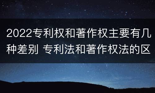 2022专利权和著作权主要有几种差别 专利法和著作权法的区别