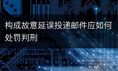 构成故意延误投递邮件应如何处罚判刑