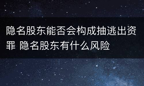 隐名股东能否会构成抽逃出资罪 隐名股东有什么风险
