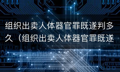 组织出卖人体器官罪既遂判多久（组织出卖人体器官罪既遂判多久缓刑）