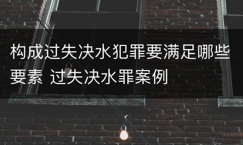 构成过失决水犯罪要满足哪些要素 过失决水罪案例
