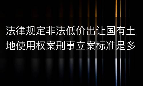 法律规定非法低价出让国有土地使用权案刑事立案标准是多少