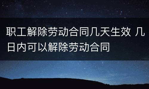 职工解除劳动合同几天生效 几日内可以解除劳动合同