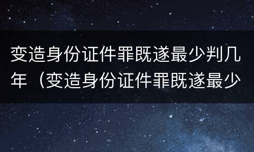 变造身份证件罪既遂最少判几年（变造身份证件罪既遂最少判几年呢）