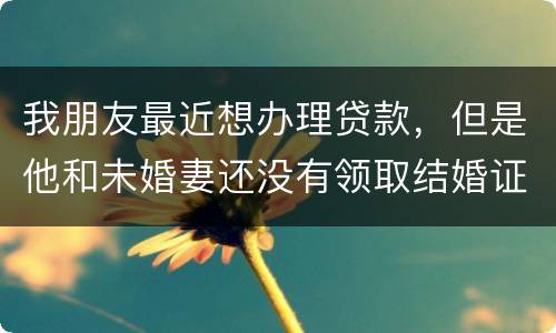 我朋友最近想办理贷款，但是他和未婚妻还没有领取结婚证，没有结婚证能办贷款吗