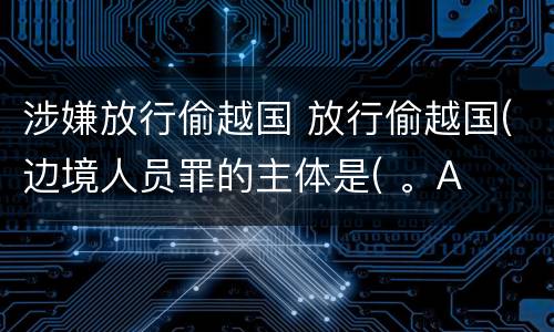 涉嫌放行偷越国 放行偷越国(边境人员罪的主体是( 。A