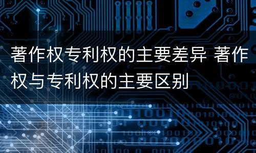 著作权专利权的主要差异 著作权与专利权的主要区别