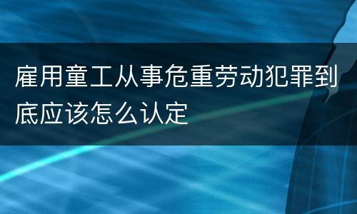 雇用童工从事危重劳动犯罪到底应该怎么认定