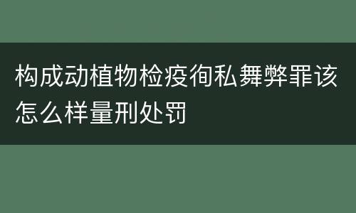 构成动植物检疫徇私舞弊罪该怎么样量刑处罚