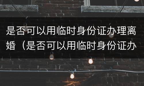 是否可以用临时身份证办理离婚（是否可以用临时身份证办理离婚证件）