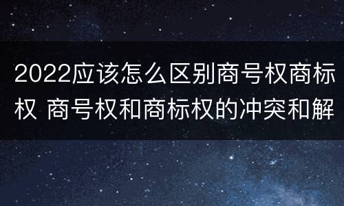 2022应该怎么区别商号权商标权 商号权和商标权的冲突和解决
