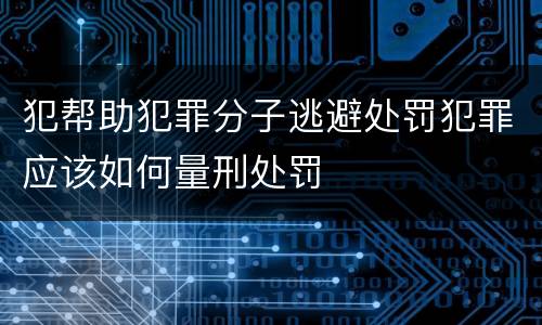 犯帮助犯罪分子逃避处罚犯罪应该如何量刑处罚